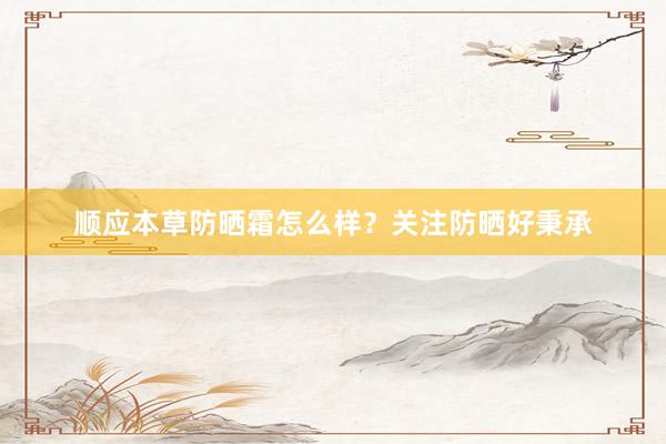 顺应本草防晒霜怎么样？关注防晒好秉承