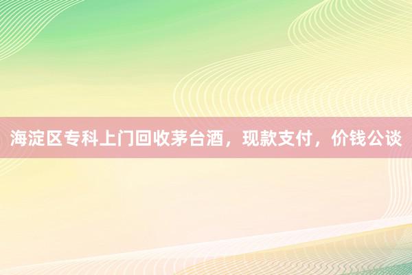 海淀区专科上门回收茅台酒，现款支付，价钱公谈