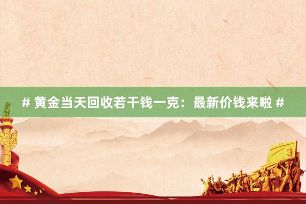 # 黄金当天回收若干钱一克：最新价钱来啦 #